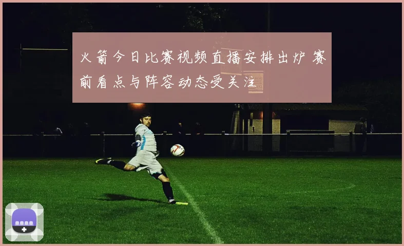 火箭今日比赛视频直播安排出炉 赛前看点与阵容动态受关注