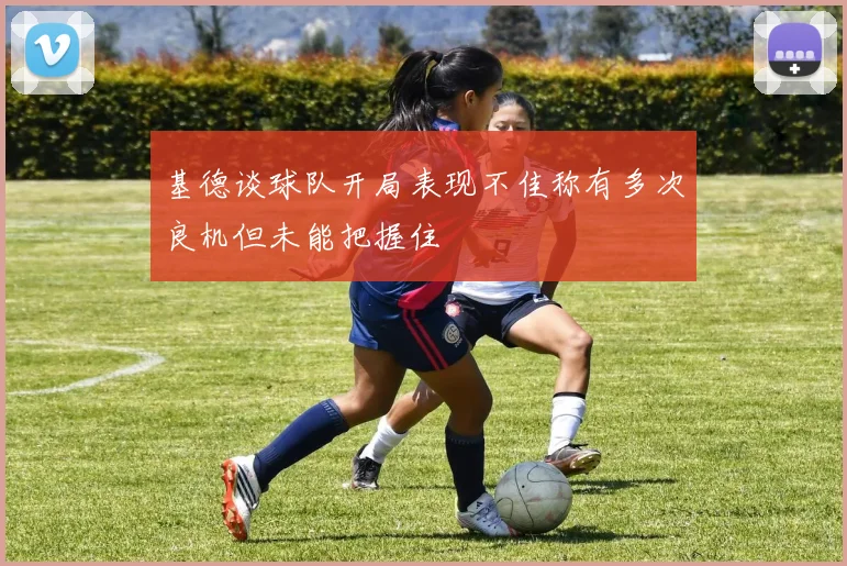基德谈球队开局表现不佳称有多次良机但未能把握住