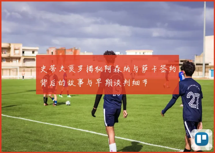 史蒂夫莫罗揭秘阿森纳与萨卡签约背后的故事与早期谈判细节
