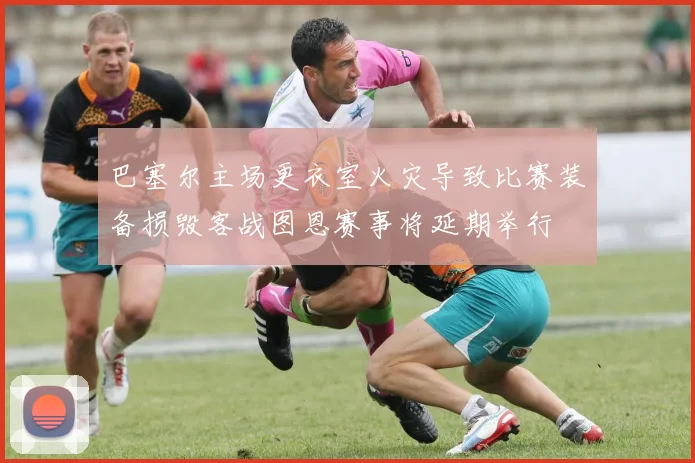 巴塞尔主场更衣室火灾导致比赛装备损毁客战图恩赛事将延期举行