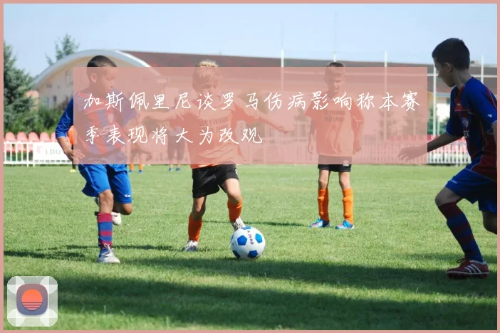 加斯佩里尼谈罗马伤病影响称本赛季表现将大为改观