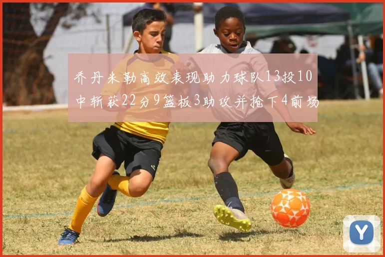 乔丹米勒高效表现助力球队13投10中斩获22分9篮板3助攻并抢下4前场板