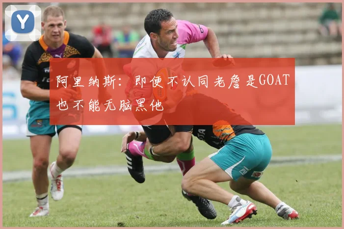 阿里纳斯：即便不认同老詹是GOAT也不能无脑黑他