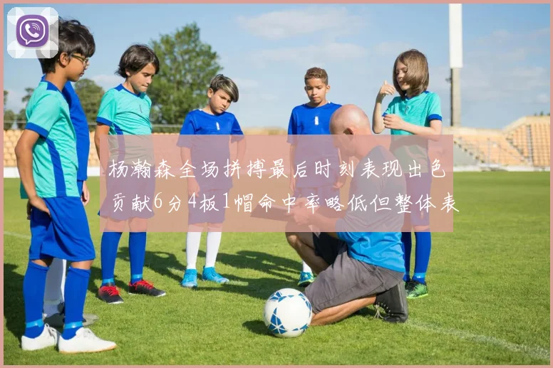 杨瀚森全场拼搏最后时刻表现出色贡献6分4板1帽命中率略低但整体表现令人满意