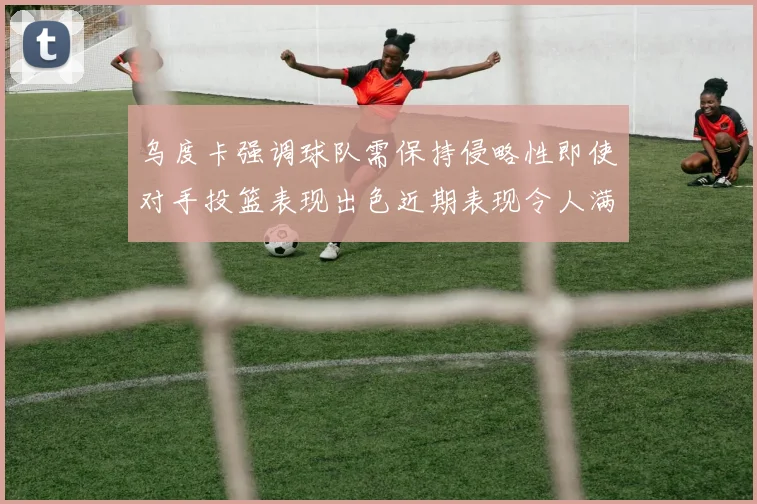 乌度卡强调球队需保持侵略性即使对手投篮表现出色近期表现令人满意