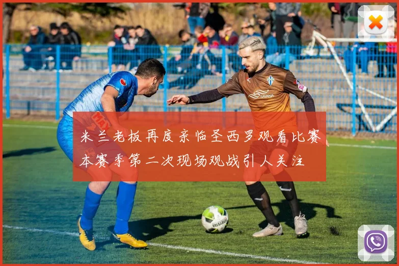 米兰老板再度亲临圣西罗观看比赛本赛季第二次现场观战引人关注