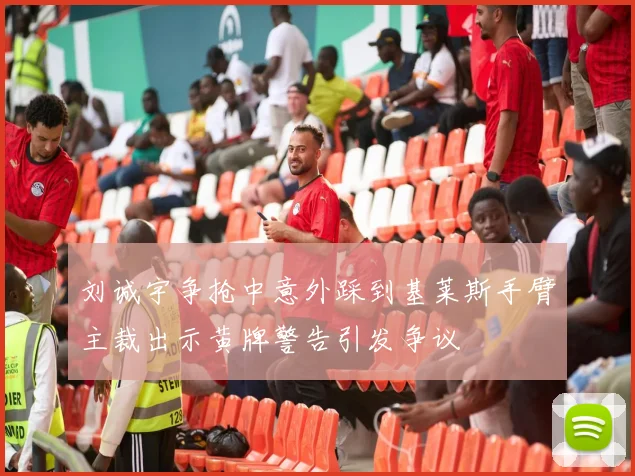 刘诚宇争抢中意外踩到基莱斯手臂主裁出示黄牌警告引发争议