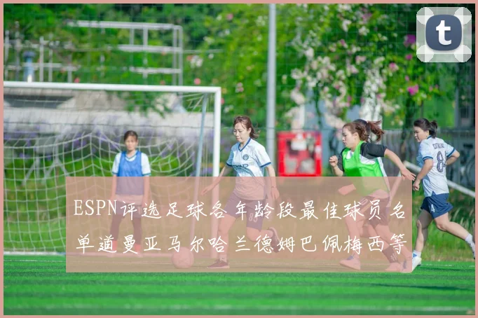 ESPN评选足球各年龄段最佳球员名单道曼亚马尔哈兰德姆巴佩梅西等人上榜