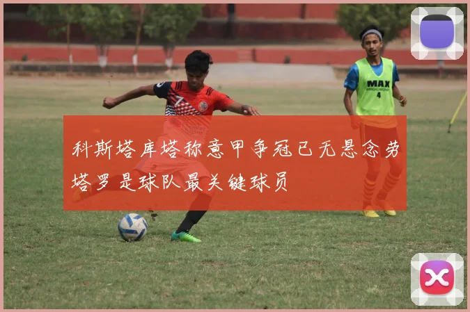 科斯塔库塔称意甲争冠已无悬念劳塔罗是球队最关键球员