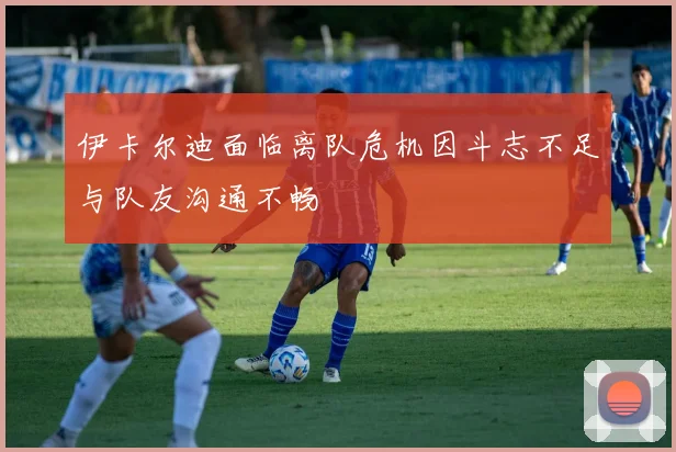 伊卡尔迪面临离队危机因斗志不足与队友沟通不畅