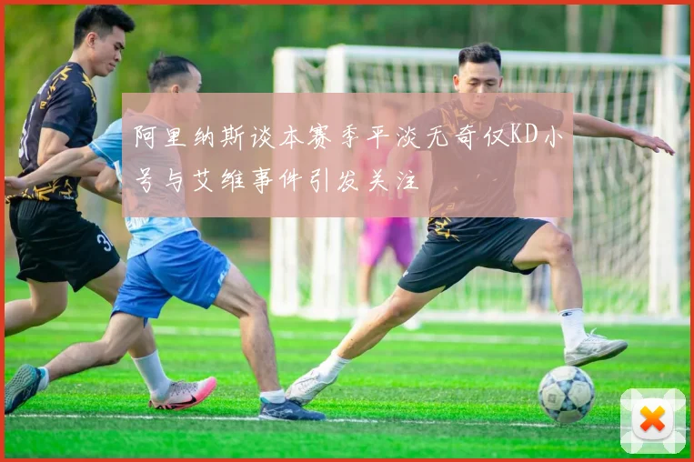 阿里纳斯谈本赛季平淡无奇仅KD小号与艾维事件引发关注
