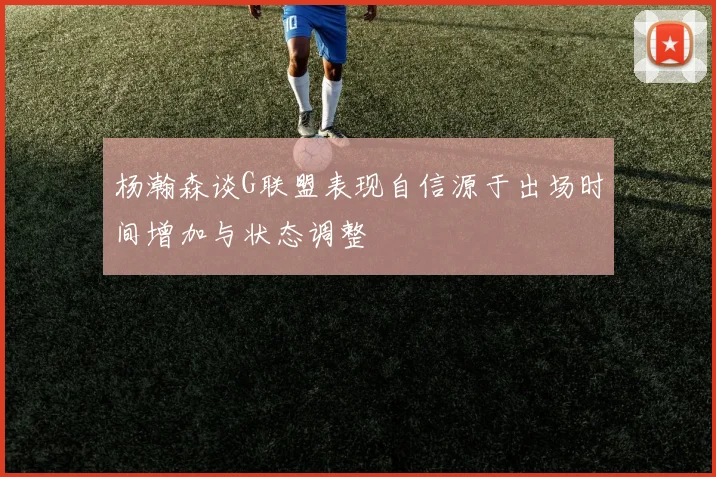 杨瀚森谈G联盟表现自信源于出场时间增加与状态调整