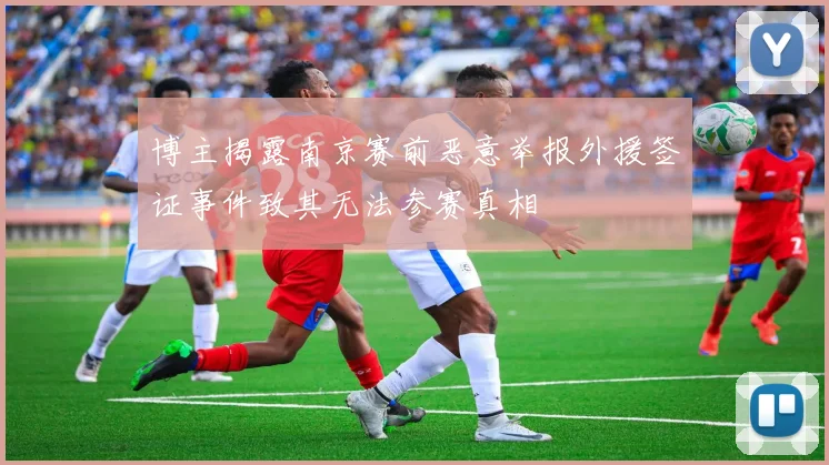 博主揭露南京赛前恶意举报外援签证事件致其无法参赛真相